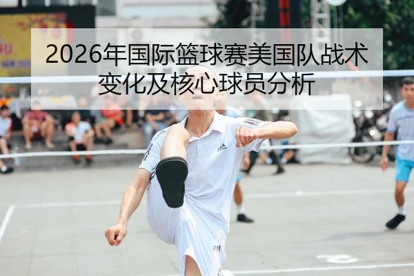 2026年国际篮球赛美国队战术变化及核心球员分析